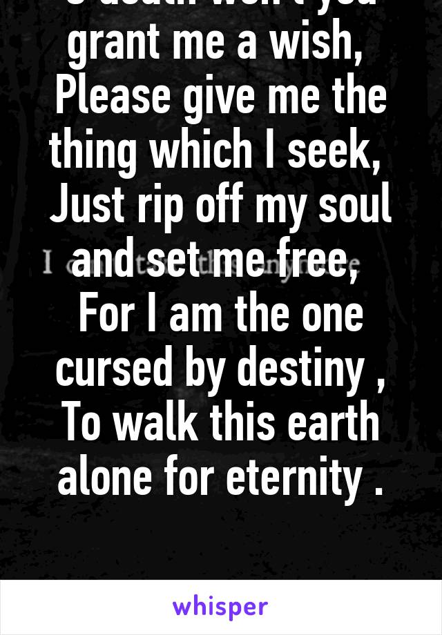 O death won't you grant me a wish, 
Please give me the thing which I seek, 
Just rip off my soul and set me free, 
For I am the one cursed by destiny ,
To walk this earth alone for eternity .


