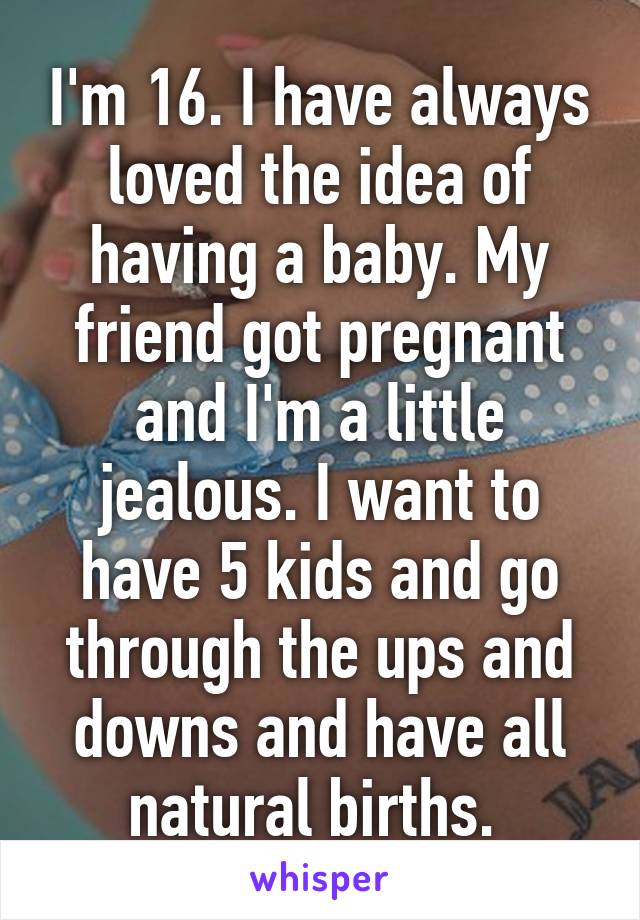 I'm 16. I have always loved the idea of having a baby. My friend got pregnant and I'm a little jealous. I want to have 5 kids and go through the ups and downs and have all natural births. 