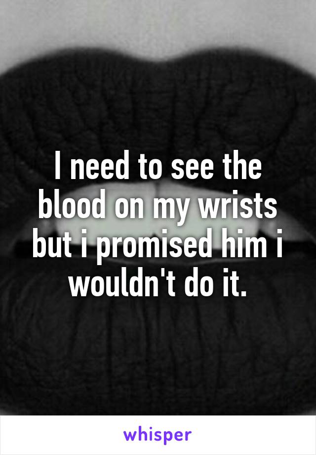 I need to see the blood on my wrists but i promised him i wouldn't do it.