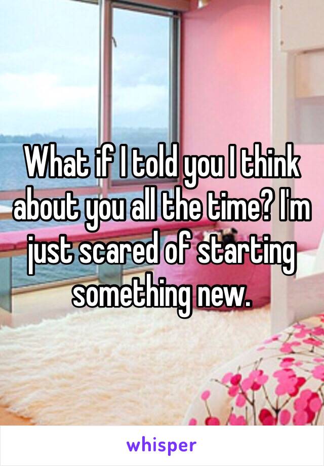 What if I told you I think about you all the time? I'm just scared of starting something new. 