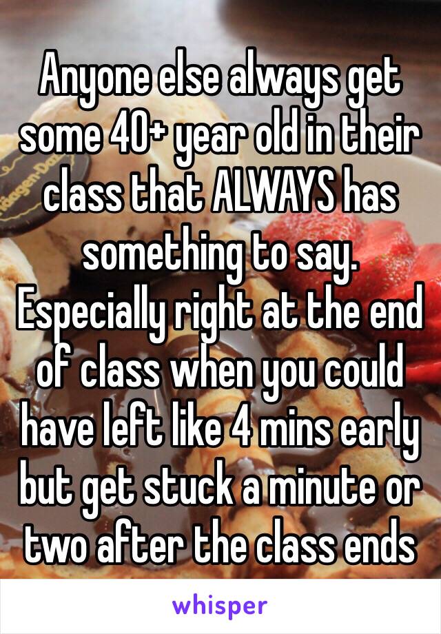 Anyone else always get some 40+ year old in their class that ALWAYS has something to say. Especially right at the end of class when you could have left like 4 mins early but get stuck a minute or two after the class ends  