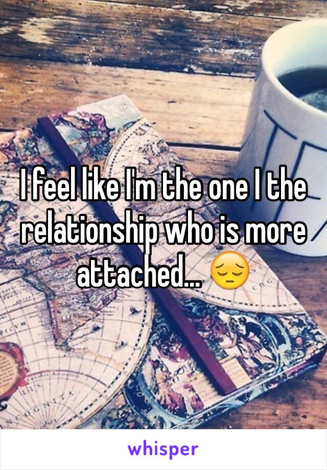 I feel like I'm the one I the relationship who is more attached... 😔