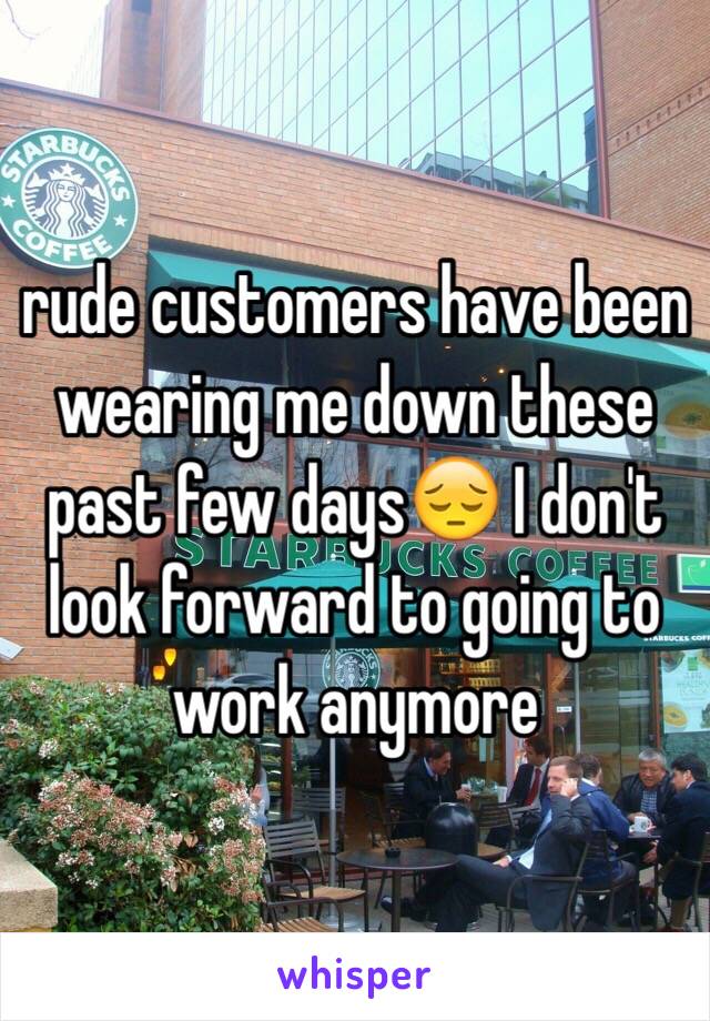 rude customers have been wearing me down these past few days😔 I don't look forward to going to work anymore