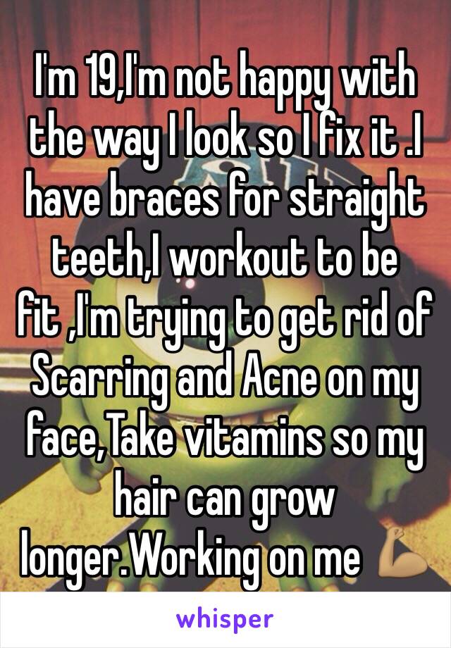 I'm 19,I'm not happy with the way I look so I fix it .I have braces for straight teeth,I workout to be fit ,I'm trying to get rid of Scarring and Acne on my face,Take vitamins so my hair can grow longer.Working on me 💪🏽