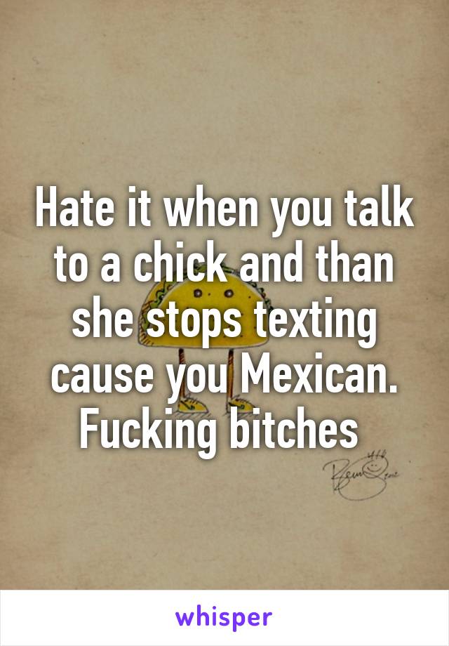 Hate it when you talk to a chick and than she stops texting cause you Mexican. Fucking bitches 