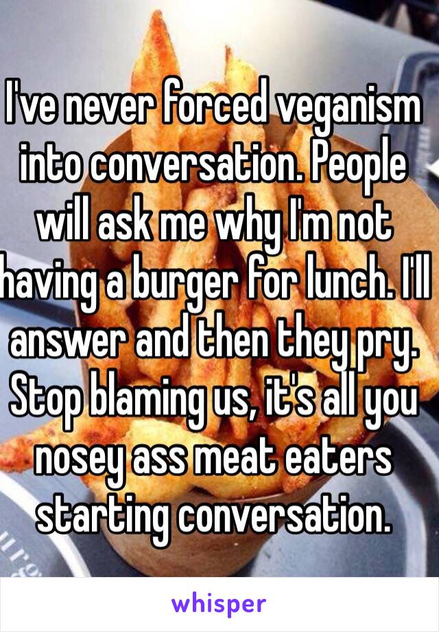 I've never forced veganism into conversation. People will ask me why I'm not having a burger for lunch. I'll answer and then they pry. Stop blaming us, it's all you nosey ass meat eaters starting conversation.   