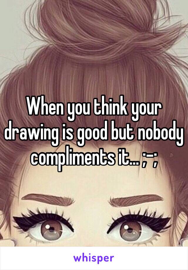 When you think your drawing is good but nobody compliments it... ;-;