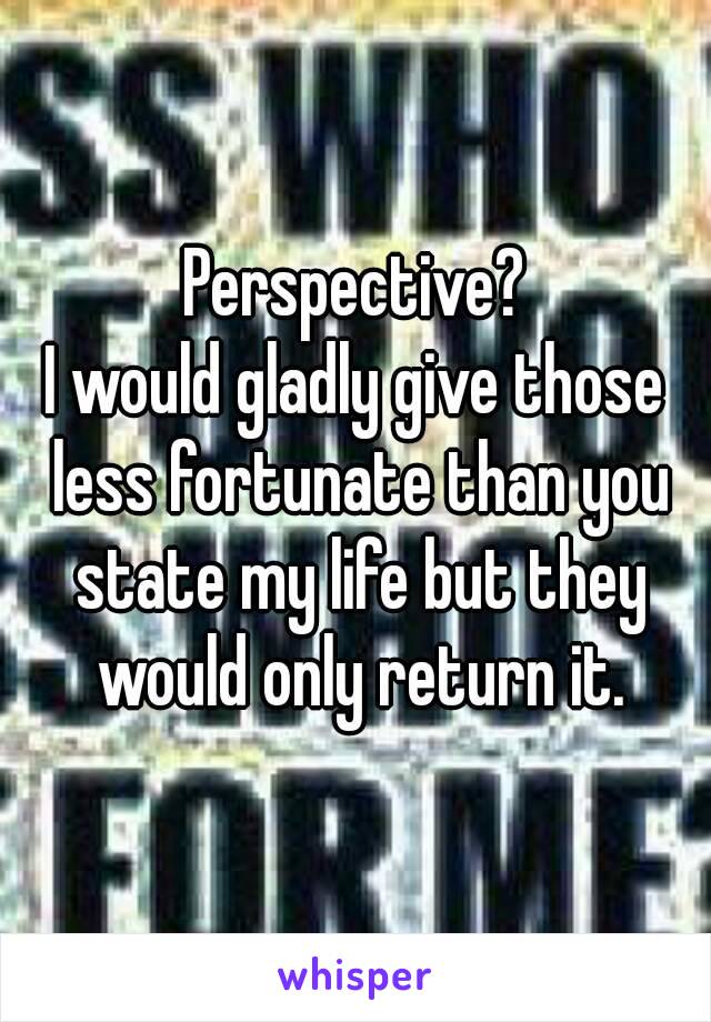 Perspective?
I would gladly give those less fortunate than you state my life but they would only return it.