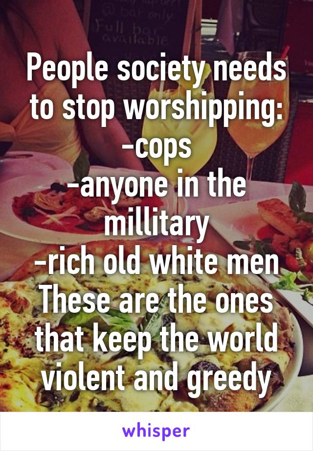 People society needs to stop worshipping:
-cops
-anyone in the millitary
-rich old white men
These are the ones that keep the world violent and greedy