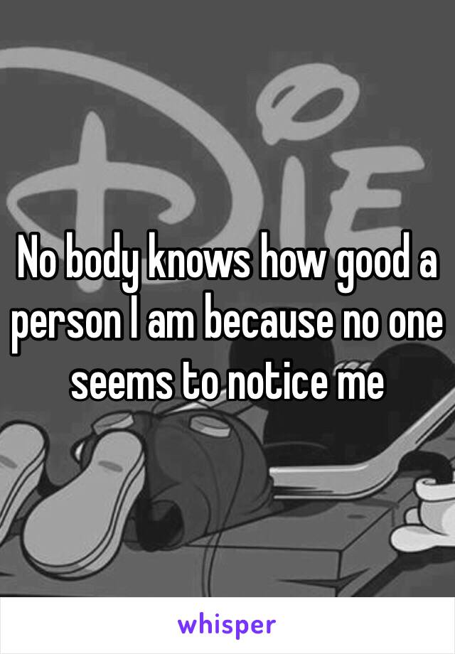 No body knows how good a person I am because no one seems to notice me 