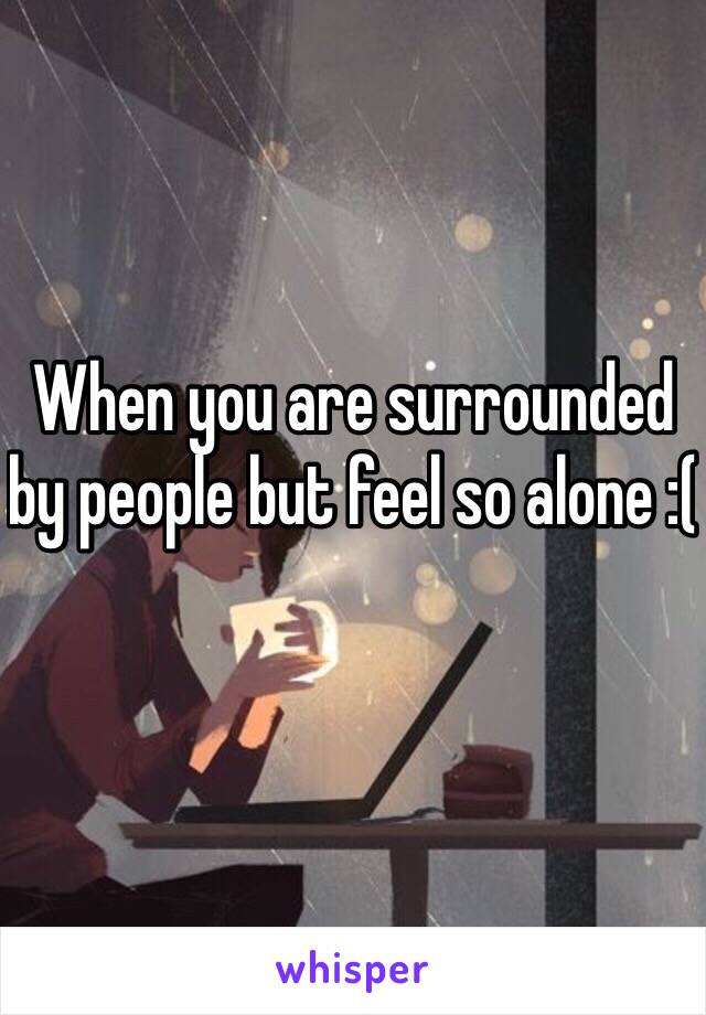 When you are surrounded by people but feel so alone :(