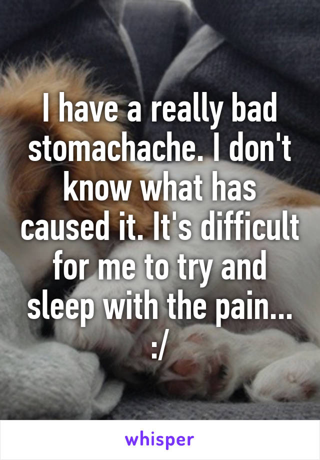 I have a really bad stomachache. I don't know what has caused it. It's difficult for me to try and sleep with the pain... :/