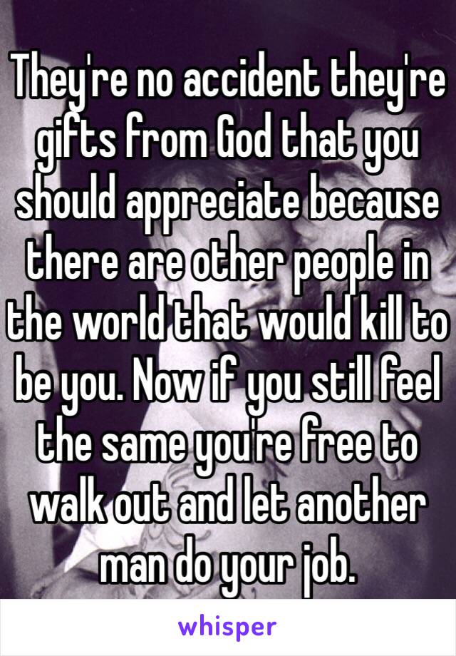 They're no accident they're gifts from God that you should appreciate because there are other people in the world that would kill to be you. Now if you still feel the same you're free to walk out and let another man do your job. 