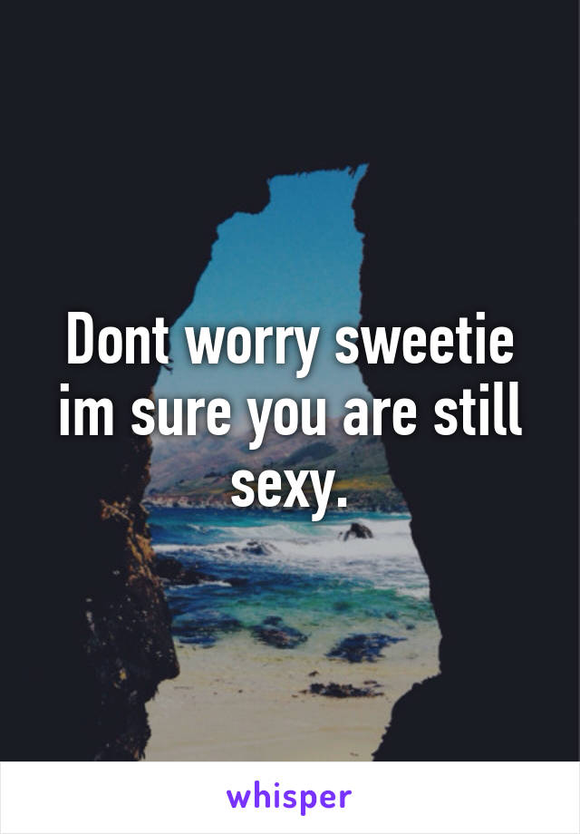 Dont worry sweetie im sure you are still sexy.