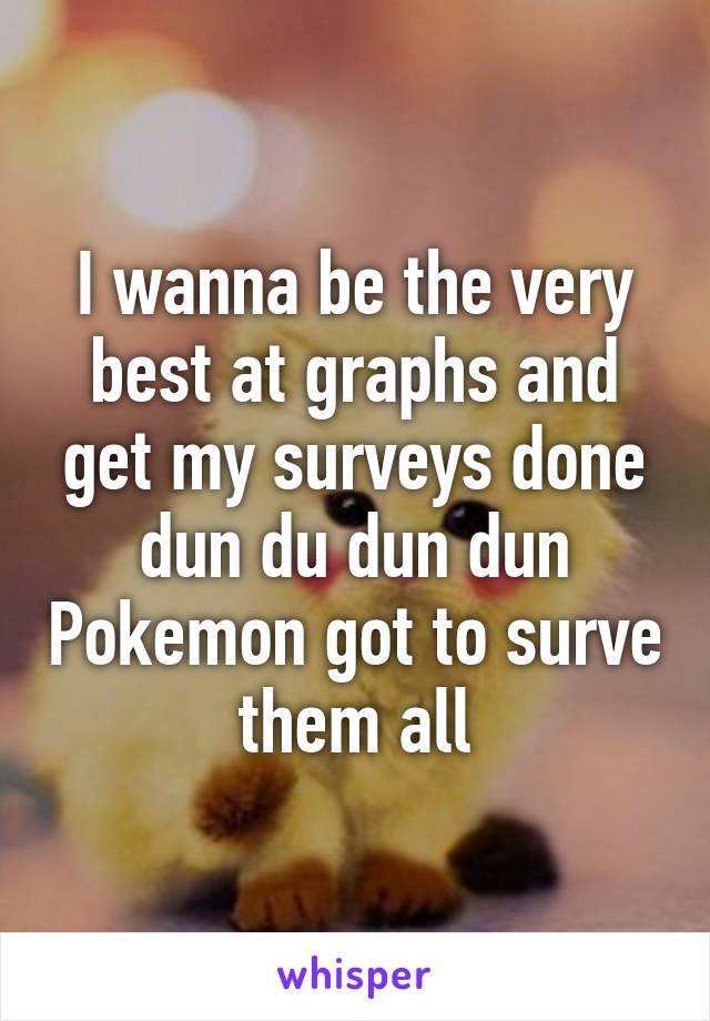 I wanna be the very best at graphs and get my surveys done dun du dun dun Pokemon got to surve them all