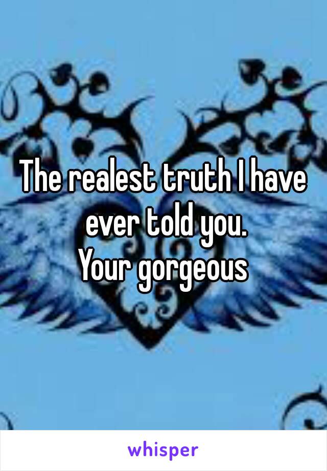 The realest truth I have ever told you.
Your gorgeous