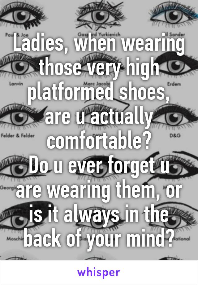 Ladies, when wearing those very high platformed shoes, are u actually comfortable?
Do u ever forget u are wearing them, or is it always in the back of your mind?