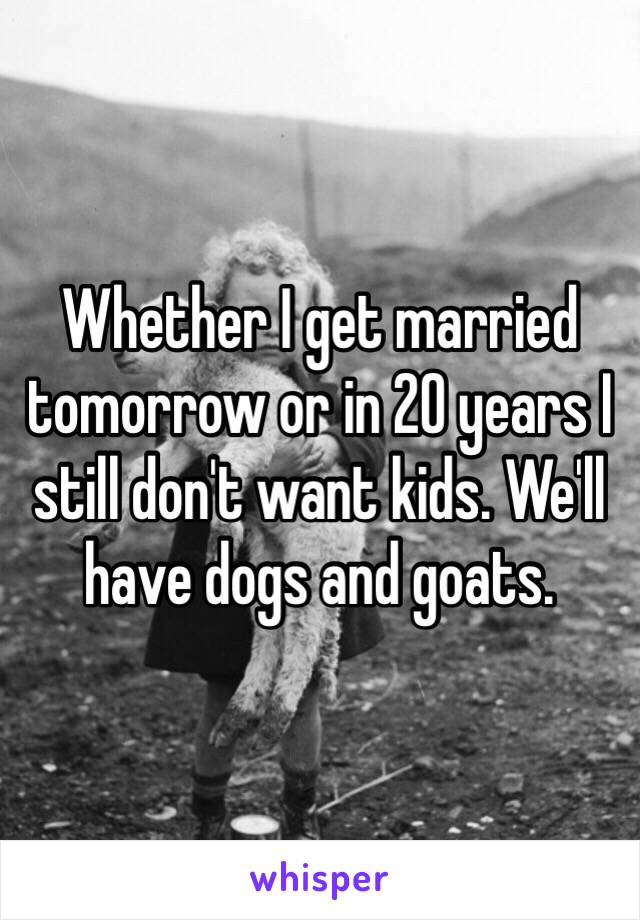 Whether I get married tomorrow or in 20 years I still don't want kids. We'll have dogs and goats. 