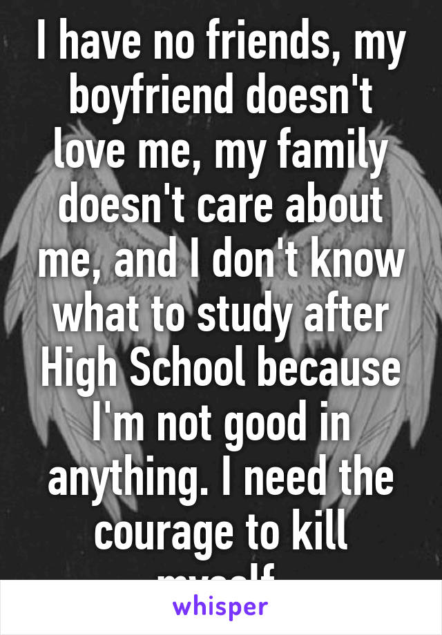 I have no friends, my boyfriend doesn't love me, my family doesn't care about me, and I don't know what to study after High School because I'm not good in anything. I need the courage to kill myself.