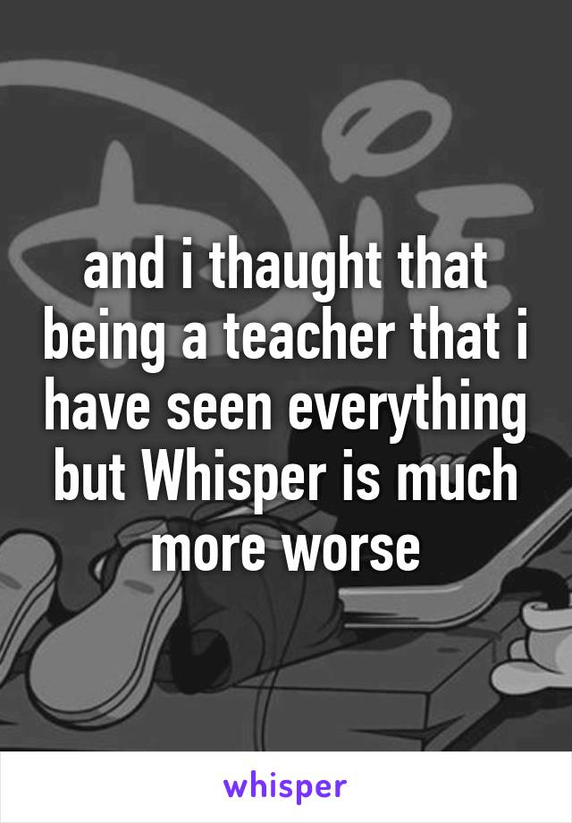 and i thaught that being a teacher that i have seen everything but Whisper is much more worse