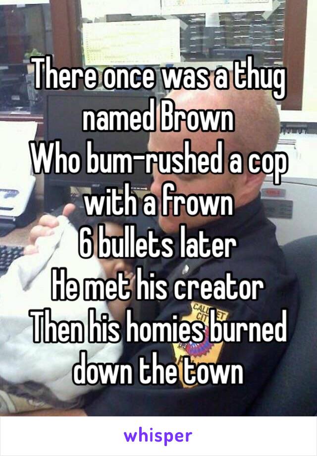 There once was a thug named Brown
Who bum-rushed a cop with a frown
6 bullets later
He met his creator
Then his homies burned down the town