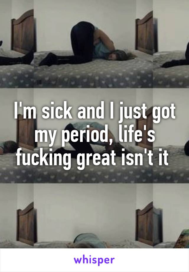 I'm sick and I just got my period, life's fucking great isn't it 