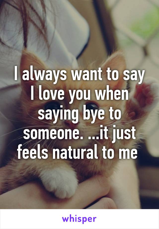 I always want to say I love you when saying bye to someone. ...it just feels natural to me 