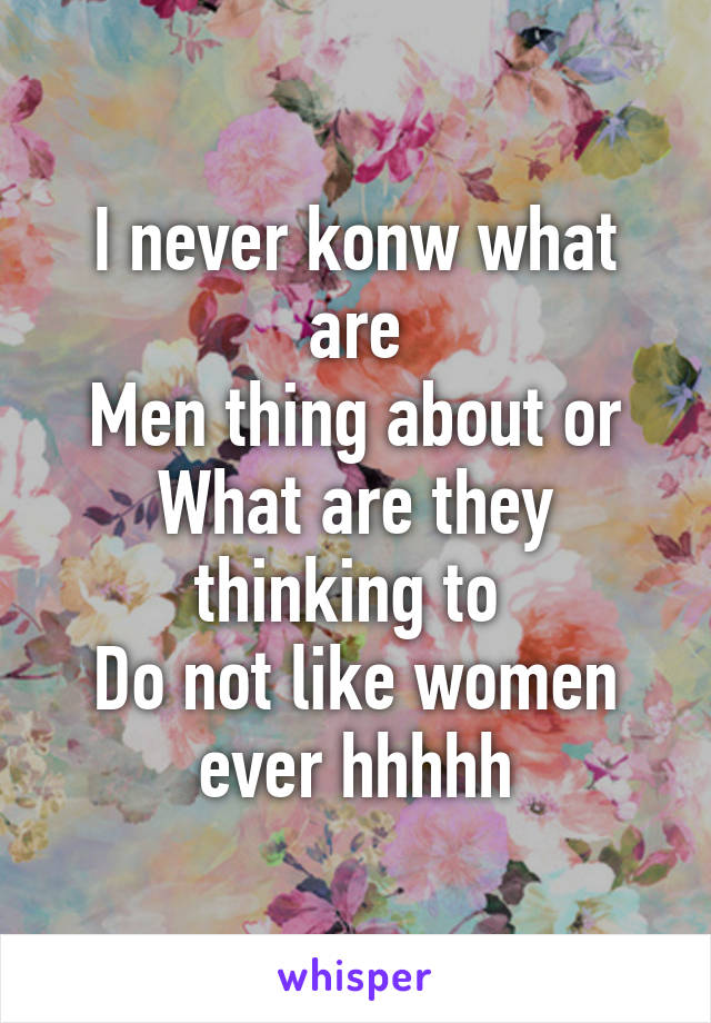 I never konw what are
Men thing about or
What are they thinking to 
Do not like women ever hhhhh