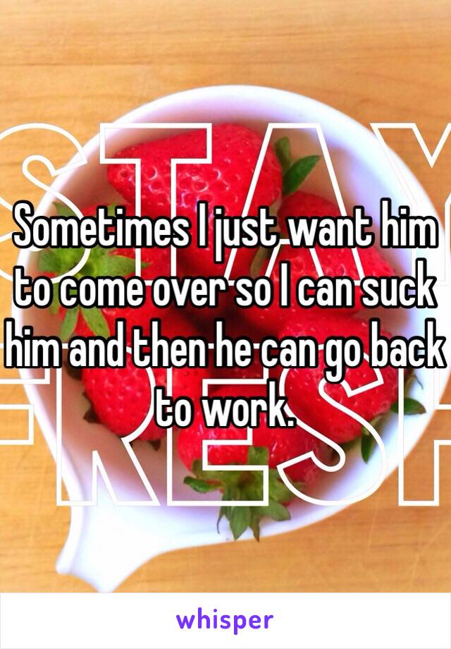 Sometimes I just want him to come over so I can suck him and then he can go back to work. 