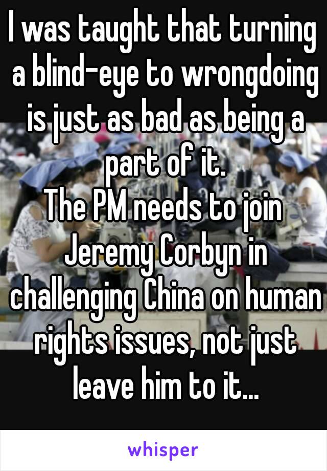 I was taught that turning a blind-eye to wrongdoing is just as bad as being a part of it.
The PM needs to join Jeremy Corbyn in challenging China on human rights issues, not just leave him to it...