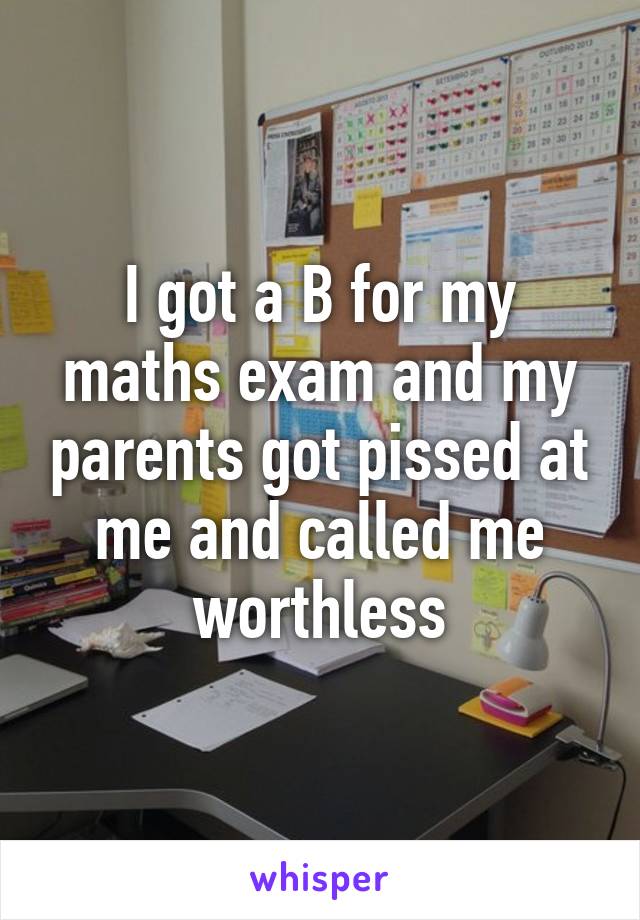 I got a B for my maths exam and my parents got pissed at me and called me worthless