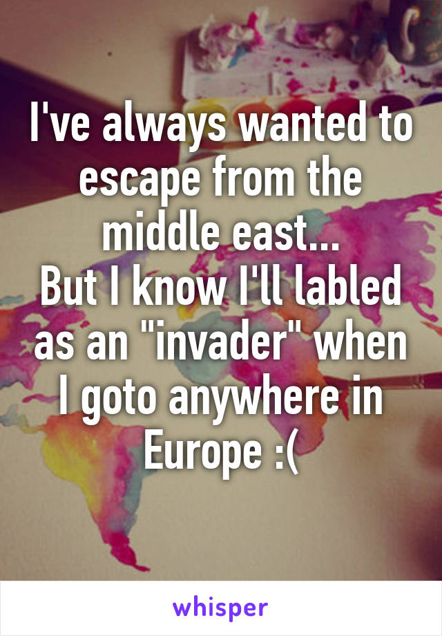 I've always wanted to escape from the middle east...
But I know I'll labled as an "invader" when I goto anywhere in Europe :(
