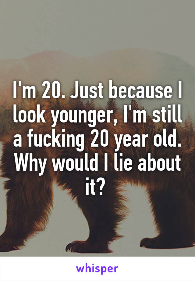 I'm 20. Just because I look younger, I'm still a fucking 20 year old. Why would I lie about it? 