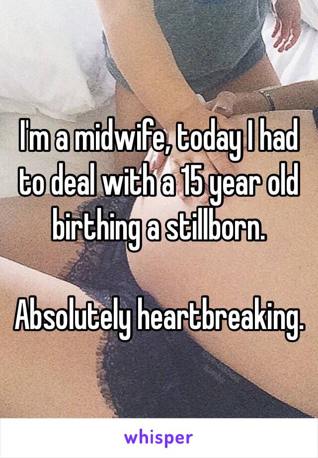 I'm a midwife, today I had to deal with a 15 year old birthing a stillborn.

Absolutely heartbreaking.