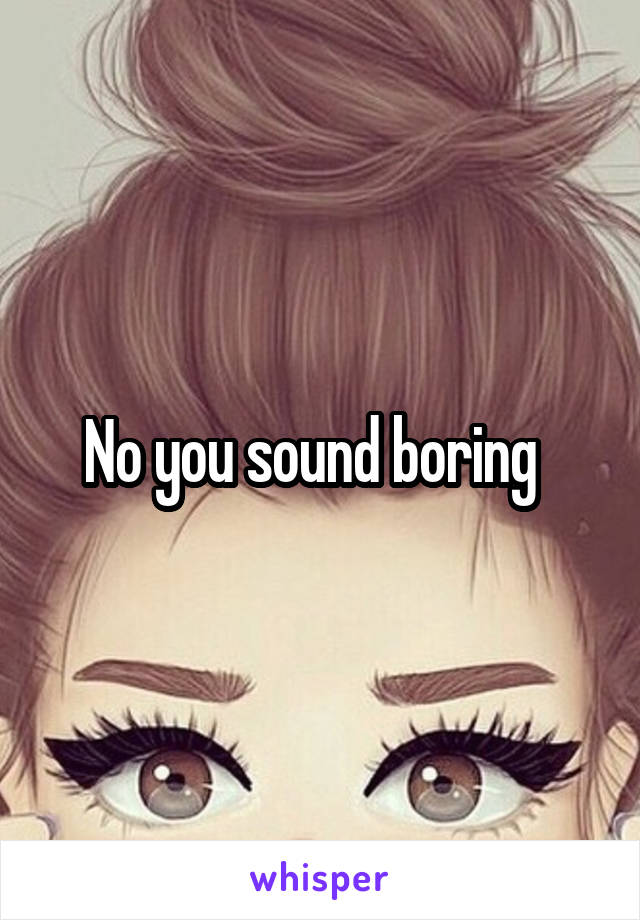 No you sound boring  