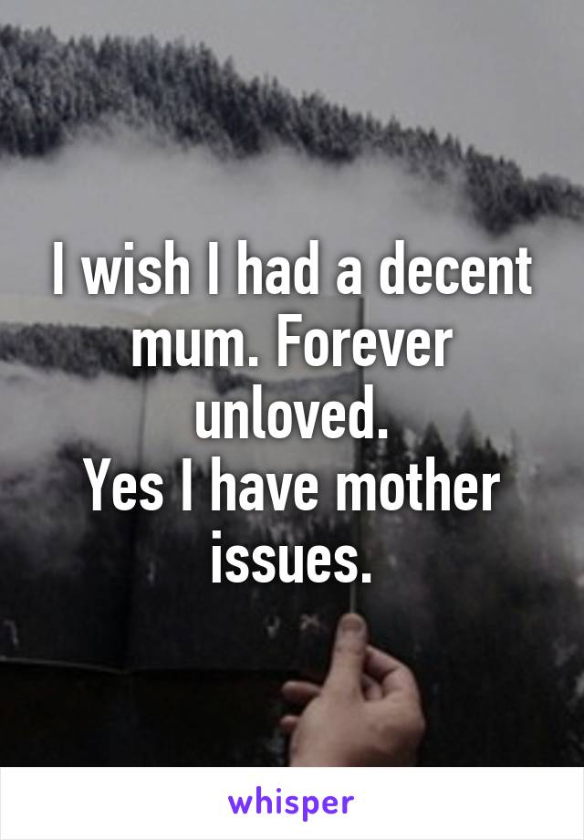 I wish I had a decent mum. Forever unloved.
Yes I have mother issues.