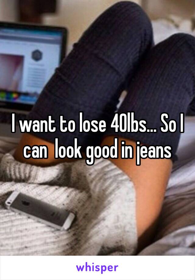 I want to lose 40lbs... So I can  look good in jeans 