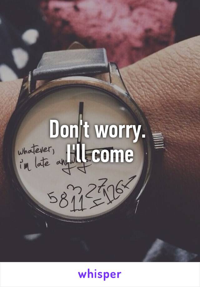 Don't worry. 
I'll come