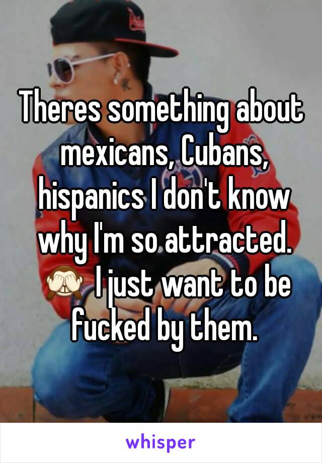 Theres something about mexicans, Cubans, hispanics I don't know why I'm so attracted. 🙈 I just want to be fucked by them.