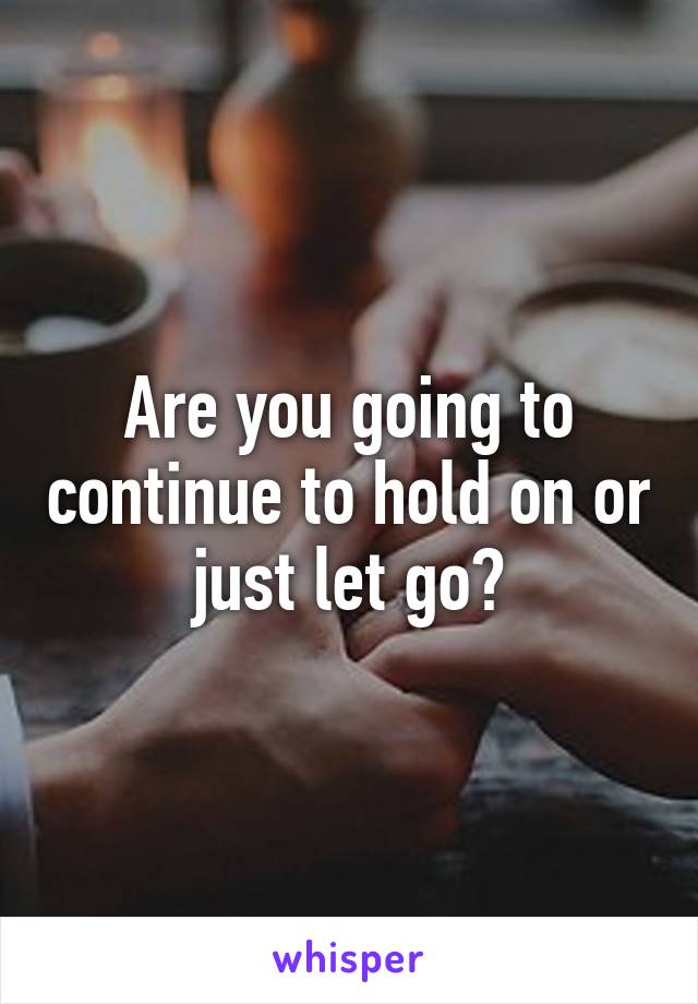 Are you going to continue to hold on or just let go?