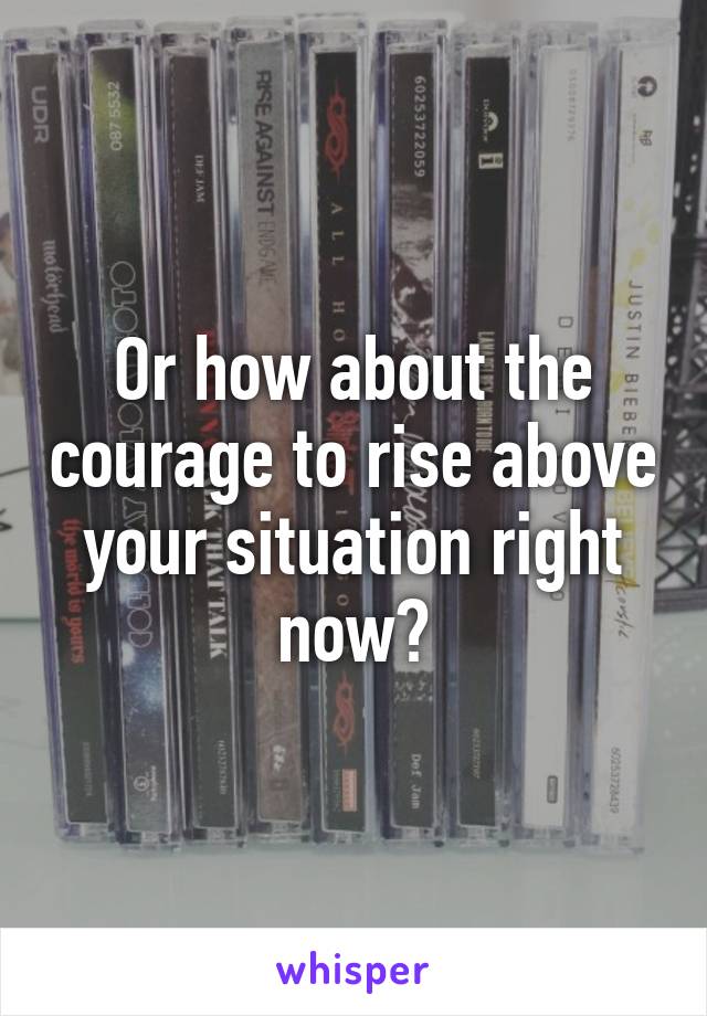 Or how about the courage to rise above your situation right now?