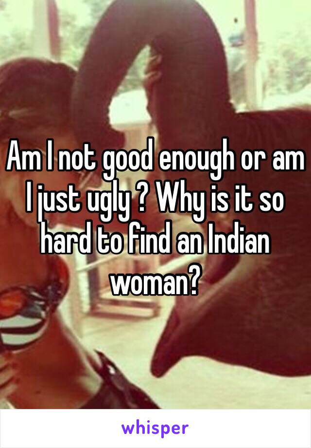 Am I not good enough or am I just ugly ? Why is it so hard to find an Indian woman?