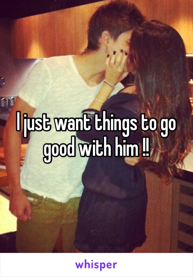 I just want things to go good with him !!