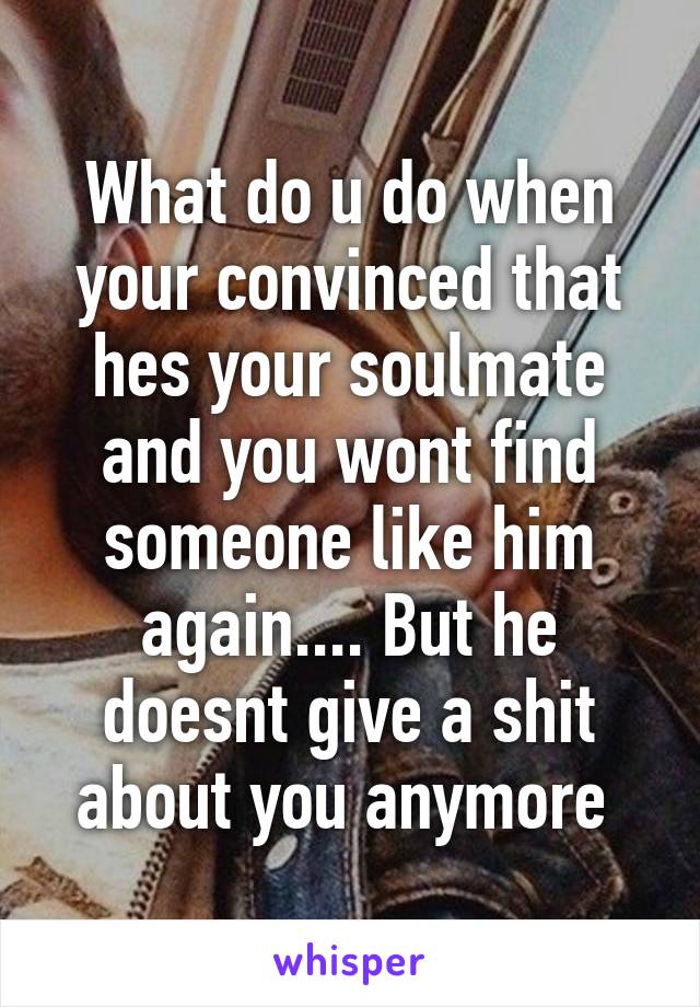 What do u do when your convinced that hes your soulmate and you wont find someone like him again.... But he doesnt give a shit about you anymore 