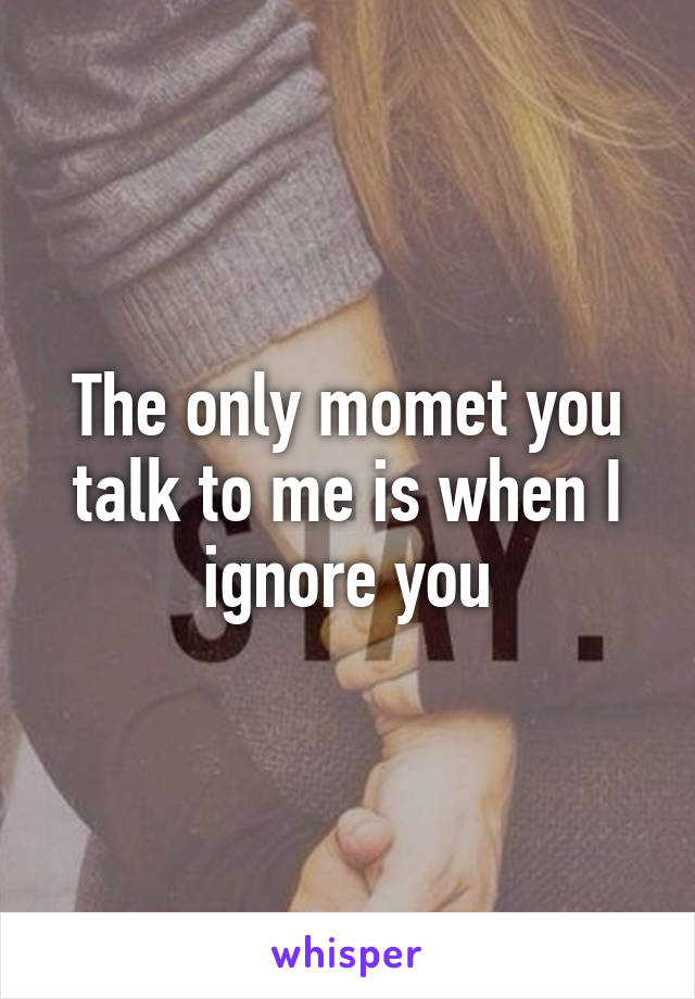 The only momet you talk to me is when I ignore you