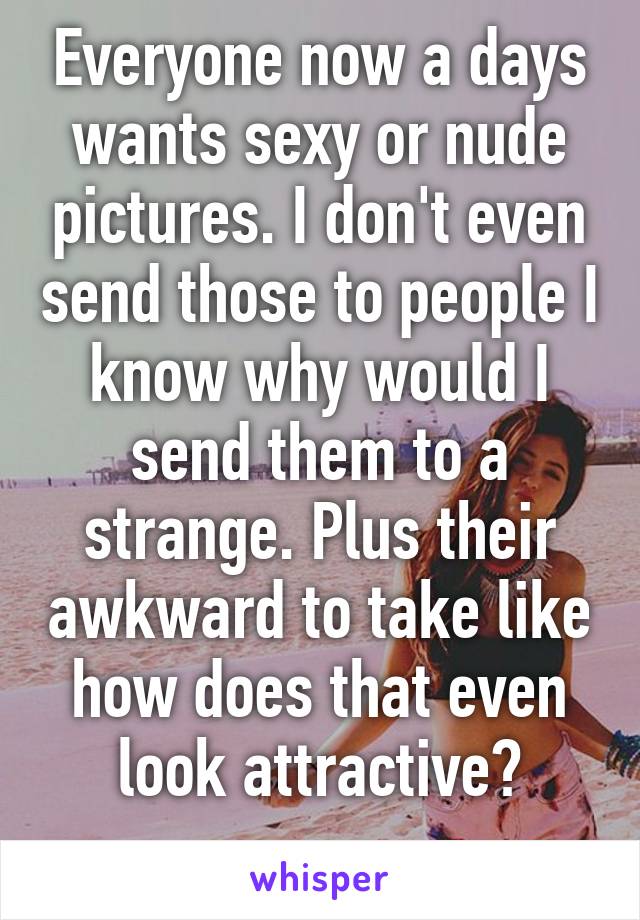 Everyone now a days wants sexy or nude pictures. I don't even send those to people I know why would I send them to a strange. Plus their awkward to take like how does that even look attractive?
