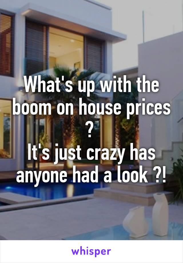 What's up with the boom on house prices ? 
It's just crazy has anyone had a look ?!