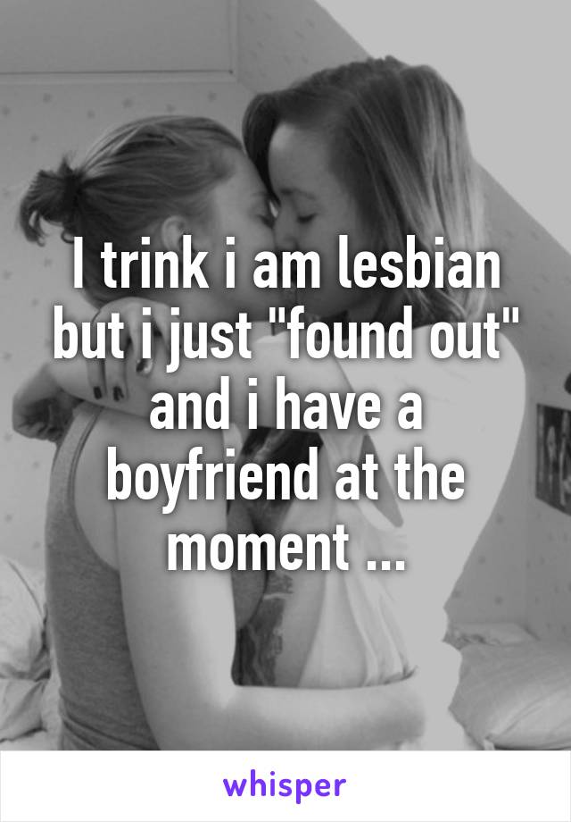 I trink i am lesbian but i just "found out" and i have a boyfriend at the moment ...