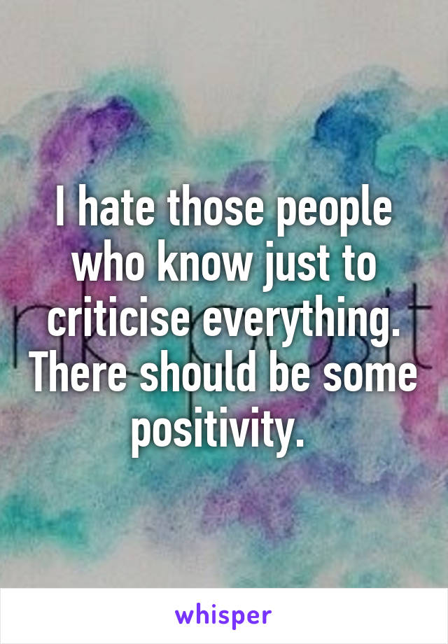 I hate those people who know just to criticise everything. There should be some positivity. 