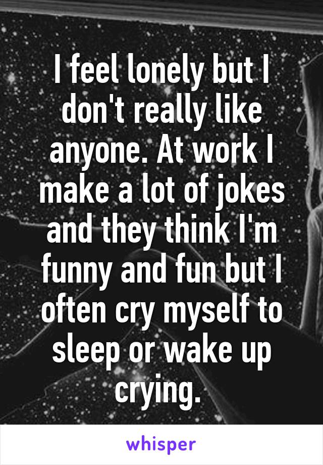 I feel lonely but I don't really like anyone. At work I make a lot of jokes and they think I'm funny and fun but I often cry myself to sleep or wake up crying. 